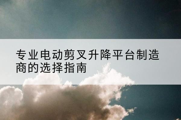 怀仁电动剪叉升降平台厂家-专业电动剪叉升降平台制造商的选择指南