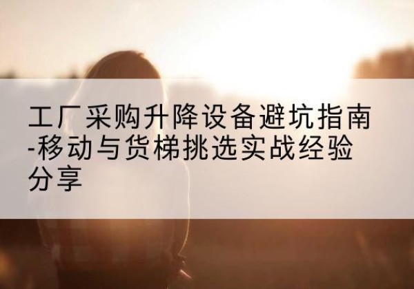 怀仁移动式升降机怎么选-工厂采购升降设备避坑指南-移动与货梯挑选实战经验分享