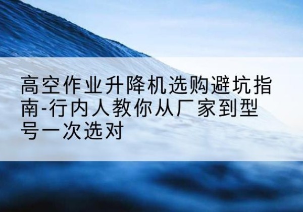 怀仁升降平台厂家-高空作业升降机选购避坑指南-行内人教你从厂家到型号一次选对