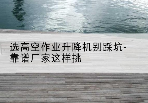 怀仁剪叉式升降机厂家-选高空作业升降机别踩坑-靠谱厂家这样挑