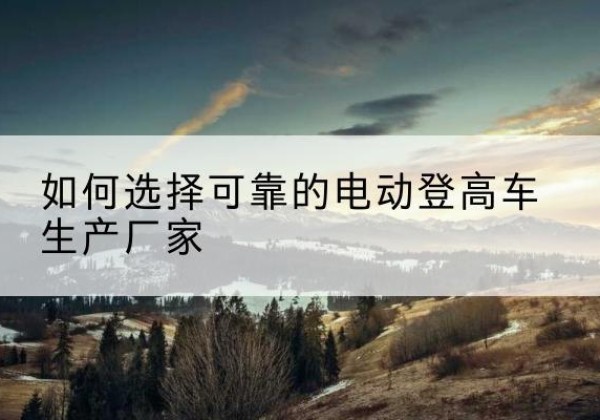 怀仁电动登高车厂家-如何选择可靠的电动登高车生产厂家