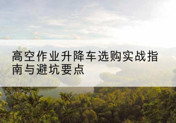 怀仁升降车怎么选-高空作业升降车选购实战指南与避坑要点