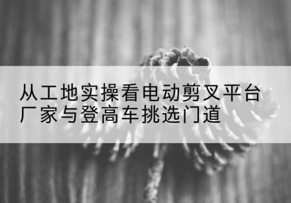 怀仁电动剪叉升降平台厂家-从工地实操看电动剪叉平台厂家与登高车挑选门道
