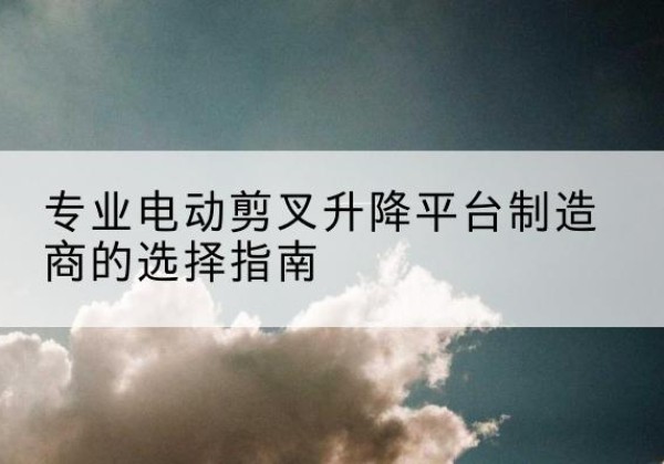 怀仁电动剪叉升降平台厂家-专业电动剪叉升降平台制造商的选择指南